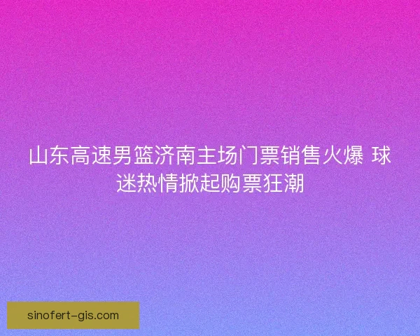 山东高速男篮济南主场门票销售火爆 球迷热情掀起购票狂潮 山东高速男篮济南主场门票销售火爆 球迷热情掀起购票狂潮