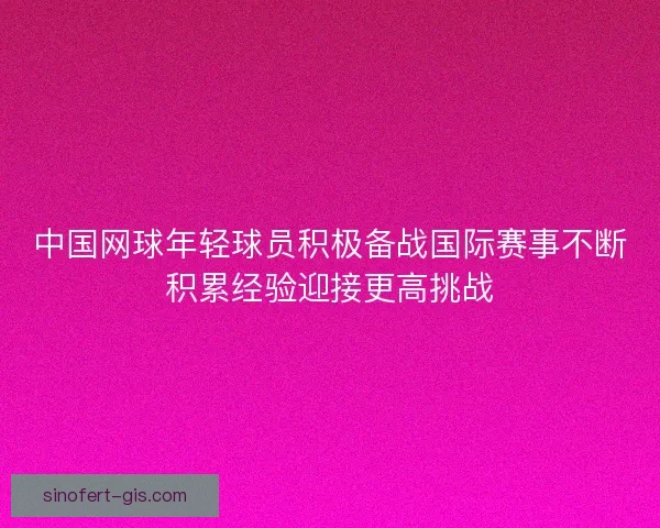 中国网球年轻球员积极备战国际赛事不断积累经验迎接更高挑战 中国网球年轻球员积极备战国际赛事不断积累经验迎接更高挑战